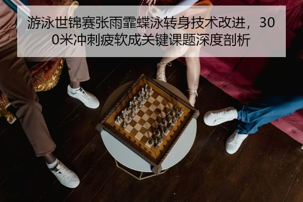 游泳世锦赛张雨霏蝶泳转身技术改进，300米冲刺疲软成关键课题深度剖析